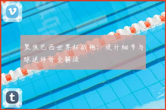 聚焦巴西世界杯战袍:设计细节与球迷评价全解读