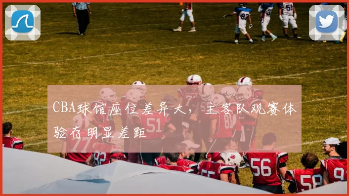 CBA球馆座位差异大，主客队观赛体验存明显差距