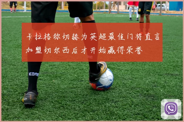 卡拉格称切赫为英超最佳门将直言加盟切尔西后才开始赢得荣誉