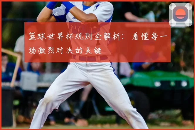 篮球世界杯规则全解析:看懂每一场激烈对决的关键