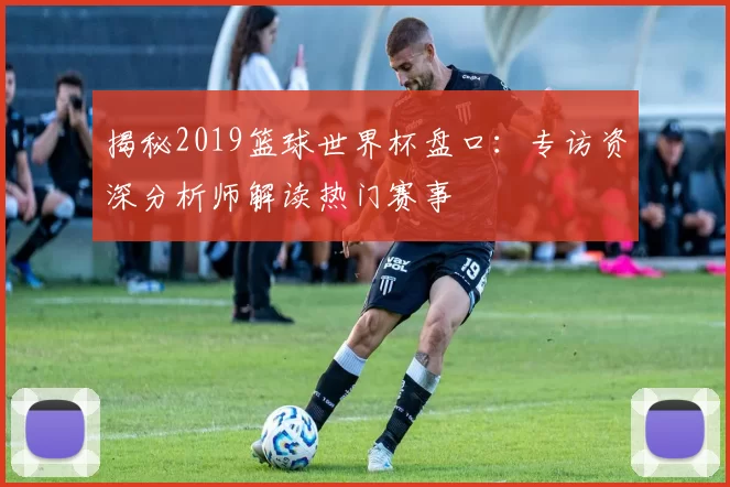 揭秘2019篮球世界杯盘口:专访资深分析师解读热门赛事
