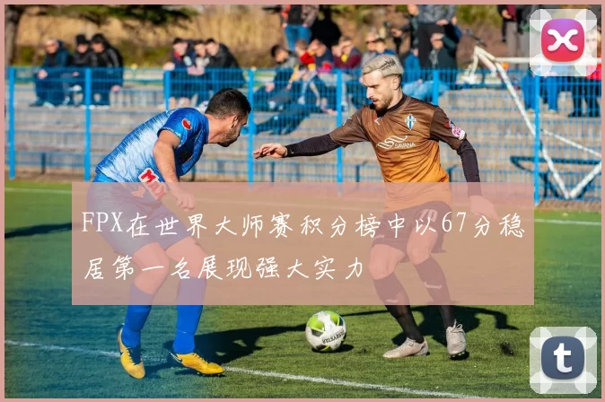 FPX在世界大师赛积分榜中以67分稳居第一名展现强大实力