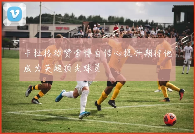 卡拉格称赞索博自信心提升期待他成为英超顶尖球员