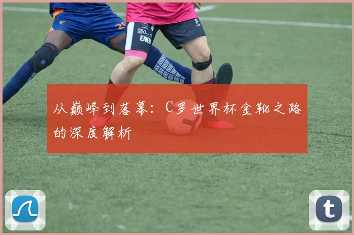 从巅峰到落幕:C罗世界杯金靴之路的深度解析