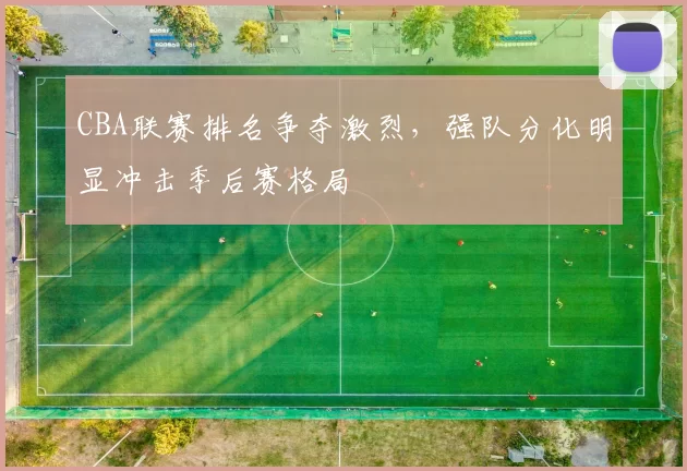 CBA联赛排名争夺激烈,强队分化明显冲击季后赛格局