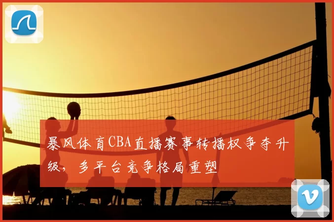 暴风体育CBA直播赛事转播权争夺升级,多平台竞争格局重塑