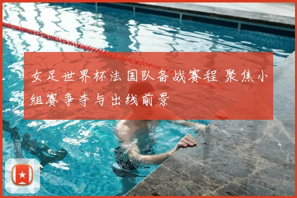 女足世界杯法国队备战赛程 聚焦小组赛争夺与出线前景