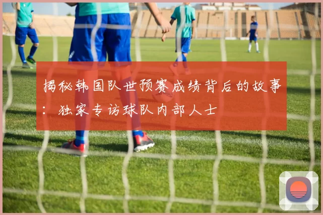 揭秘韩国队世预赛成绩背后的故事:独家专访球队内部人士