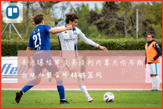美记曝绿军交易谈判内幕杰伦布朗拒绝加盟黄蜂鹈鹕篮网