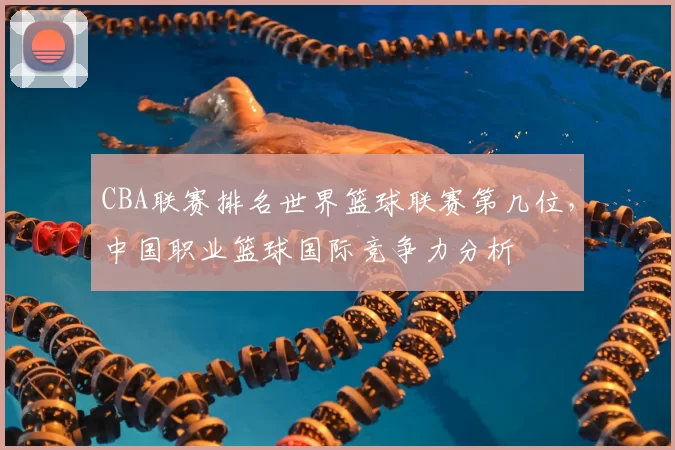 CBA联赛排名世界篮球联赛第几位,中国职业篮球国际竞争力分析