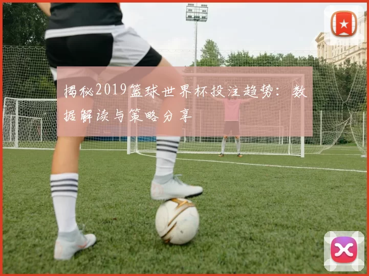 揭秘2019篮球世界杯投注趋势:数据解读与策略分享