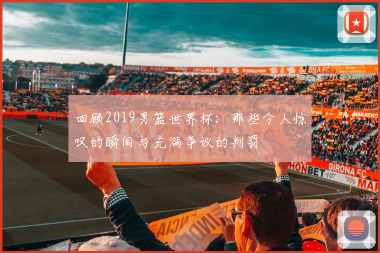 回顾2019男篮世界杯：那些令人惊叹的瞬间与充满争议的判罚