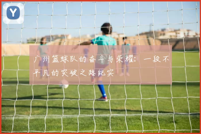 广州篮球队的奋斗与荣耀:一段不平凡的突破之路纪实