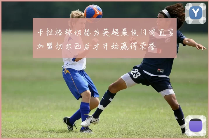 卡拉格称切赫为英超最佳门将直言加盟切尔西后才开始赢得荣誉