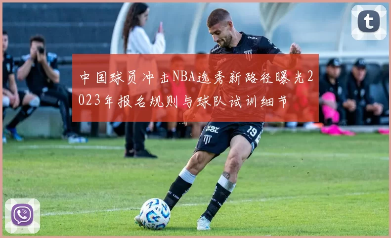 中国球员冲击NBA选秀新路径曝光2023年报名规则与球队试训细节