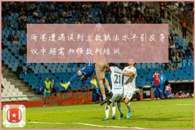 海港遭遇误判主裁执法水平引发争议中超需加强裁判培训