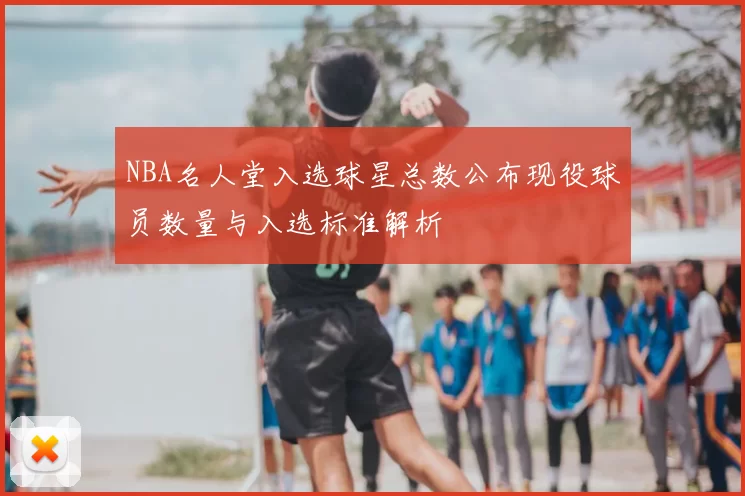 NBA名人堂入选球星总数公布现役球员数量与入选标准解析