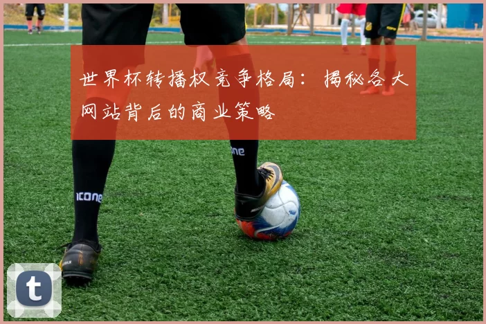 世界杯转播权竞争格局:揭秘各大网站背后的商业策略