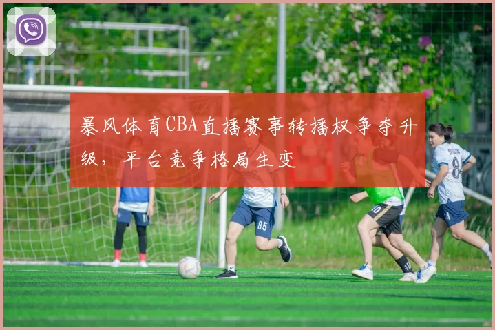 暴风体育CBA直播赛事转播权争夺升级,平台竞争格局生变