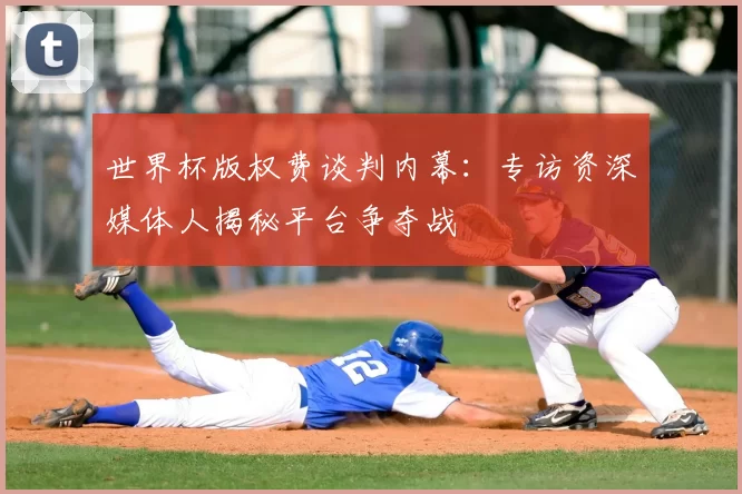 世界杯版权费谈判内幕:专访资深媒体人揭秘平台争夺战