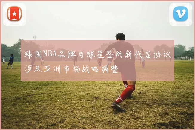 韩国NBA品牌与球星签约新代言协议涉及亚洲市场战略调整