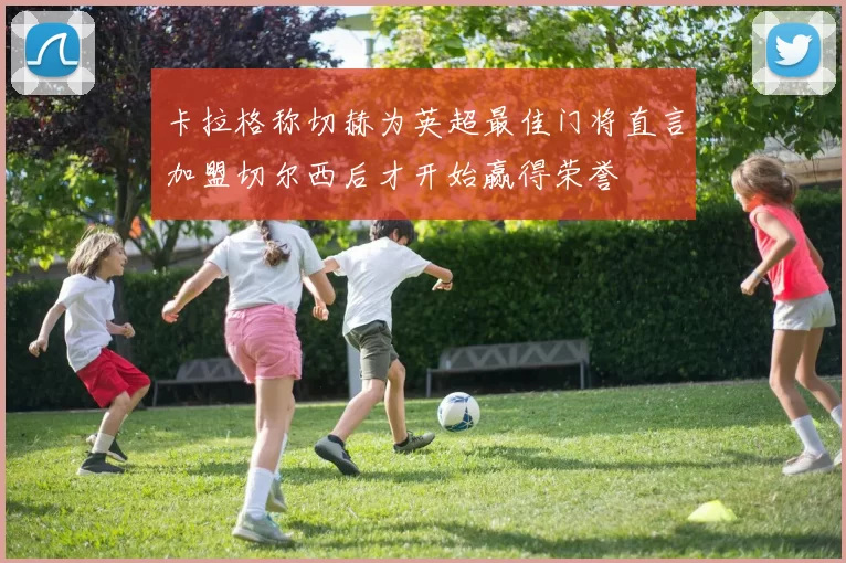 卡拉格称切赫为英超最佳门将直言加盟切尔西后才开始赢得荣誉