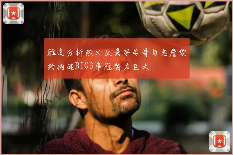 雅虎分析热火交易字母哥与老詹续约构建BIG3争冠潜力巨大
