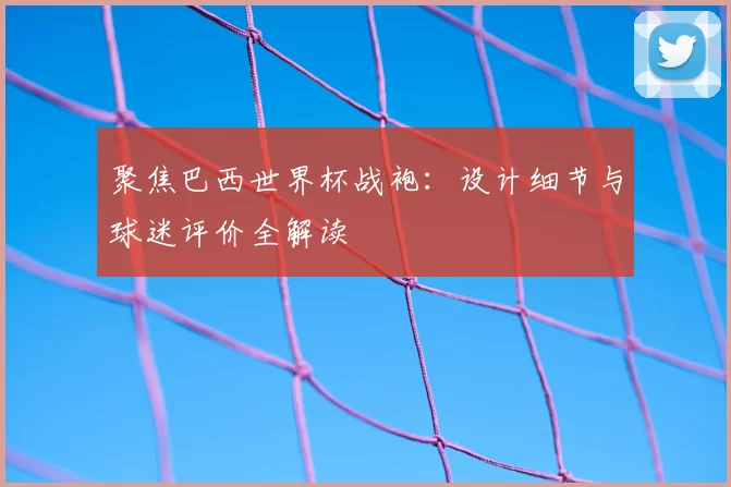 聚焦巴西世界杯战袍:设计细节与球迷评价全解读