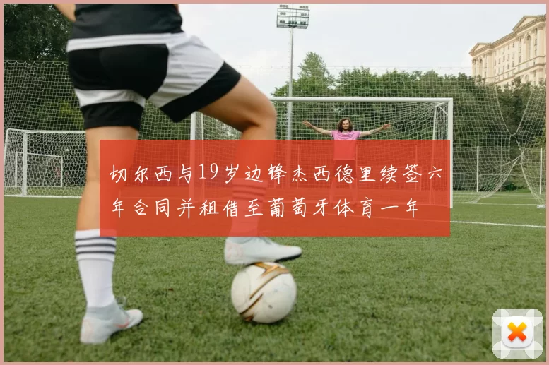 切尔西与19岁边锋杰西德里续签六年合同并租借至葡萄牙体育一年
