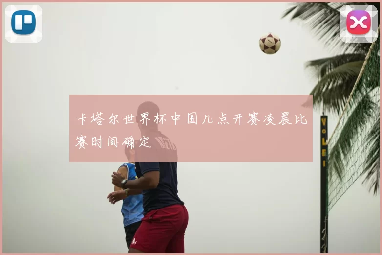 卡塔尔世界杯中国几点开赛凌晨比赛时间确定