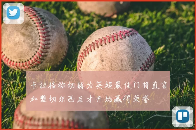 卡拉格称切赫为英超最佳门将直言加盟切尔西后才开始赢得荣誉
