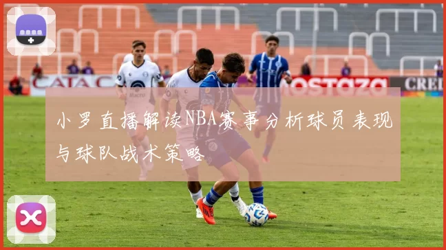 小罗直播解读NBA赛事分析球员表现与球队战术策略