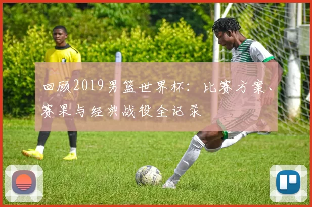 回顾2019男篮世界杯:比赛方案、赛果与经典战役全记录
