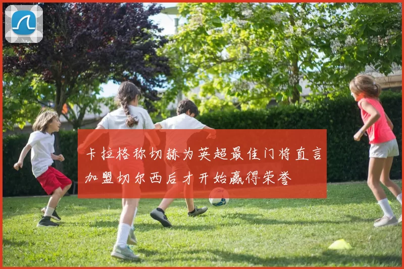 卡拉格称切赫为英超最佳门将直言加盟切尔西后才开始赢得荣誉