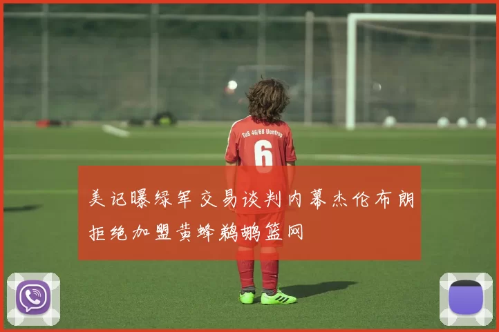 美记曝绿军交易谈判内幕杰伦布朗拒绝加盟黄蜂鹈鹕篮网