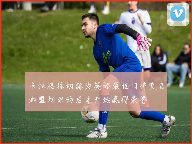 卡拉格称切赫为英超最佳门将直言加盟切尔西后才开始赢得荣誉