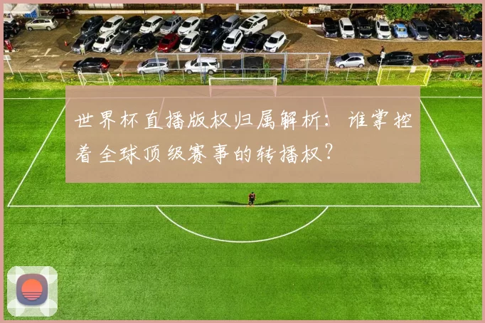 世界杯直播版权归属解析：谁掌控着全球顶级赛事的转播权？