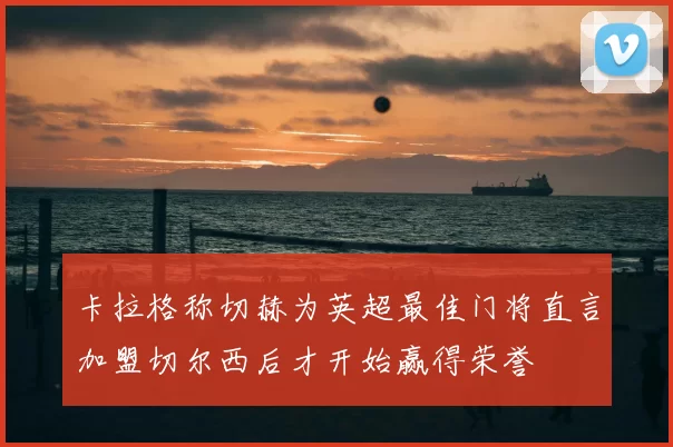 卡拉格称切赫为英超最佳门将直言加盟切尔西后才开始赢得荣誉