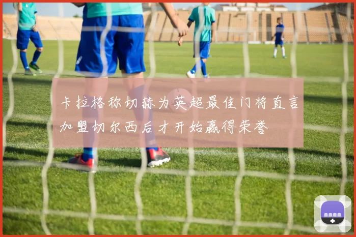 卡拉格称切赫为英超最佳门将直言加盟切尔西后才开始赢得荣誉