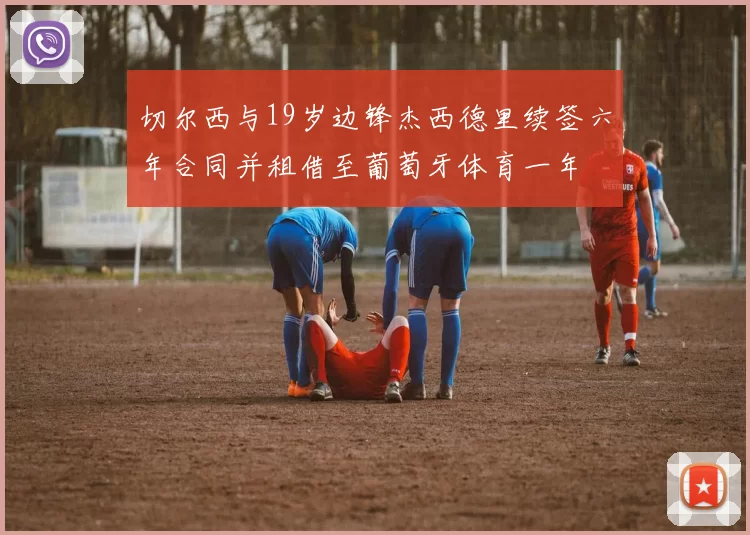 切尔西与19岁边锋杰西德里续签六年合同并租借至葡萄牙体育一年