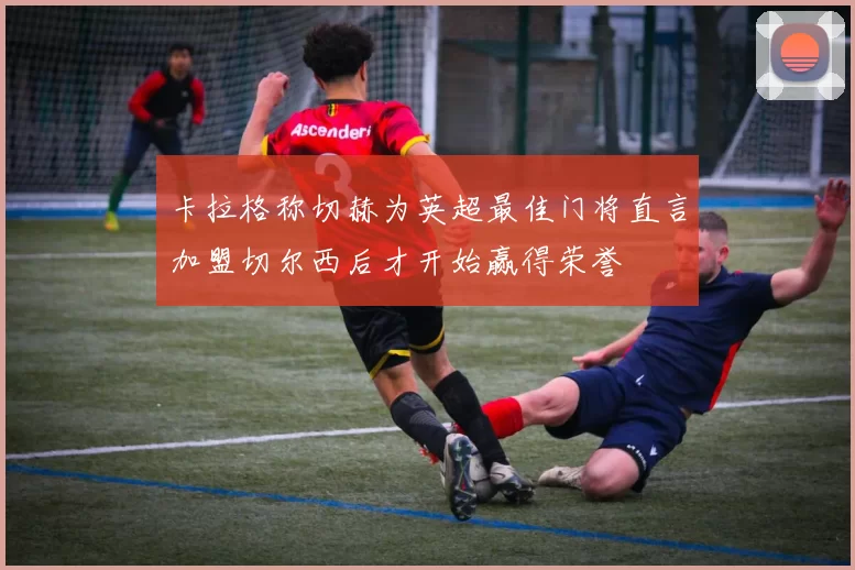 卡拉格称切赫为英超最佳门将直言加盟切尔西后才开始赢得荣誉