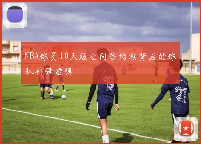 NBA球员10天短合同签约潮背后的球队补强逻辑