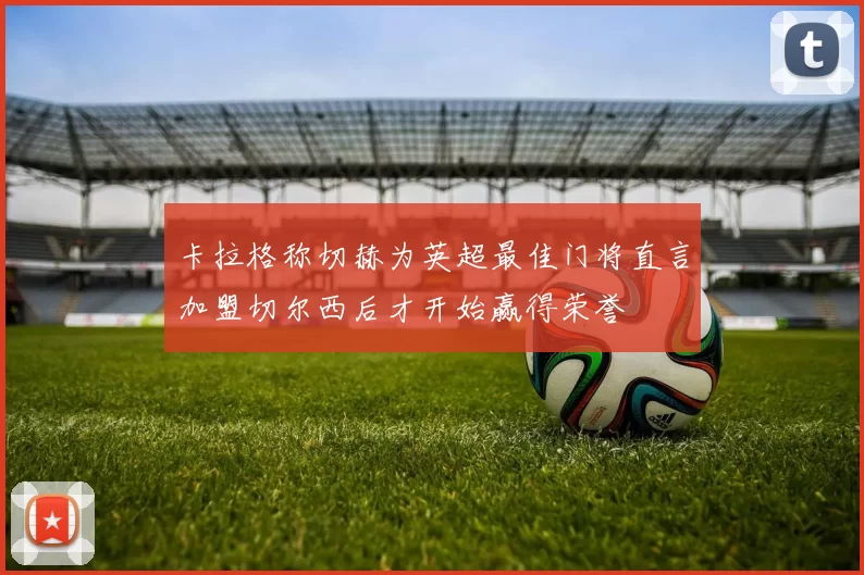 卡拉格称切赫为英超最佳门将直言加盟切尔西后才开始赢得荣誉