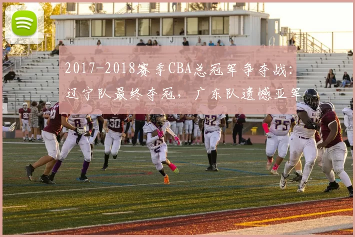 2017-2018赛季CBA总冠军争夺战：辽宁队最终夺冠，广东队遗憾亚军