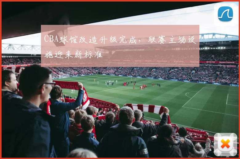 CBA球馆改造升级完成,联赛主场设施迎来新标准