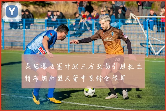 美记曝活塞计划三方交易引进杜兰特布朗加盟火箭申京转会绿军