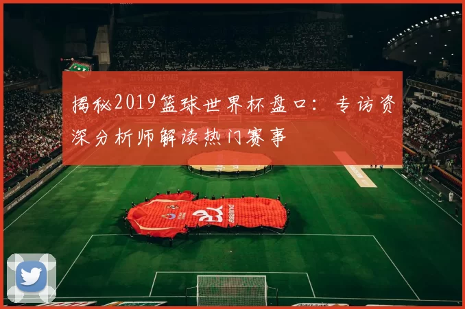 揭秘2019篮球世界杯盘口:专访资深分析师解读热门赛事