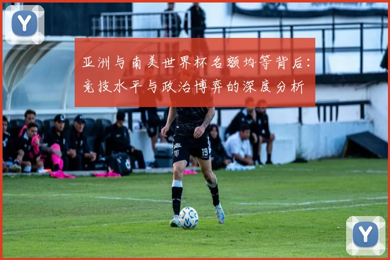 亚洲与南美世界杯名额均等背后:竞技水平与政治博弈的深度分析