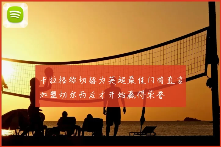 卡拉格称切赫为英超最佳门将直言加盟切尔西后才开始赢得荣誉