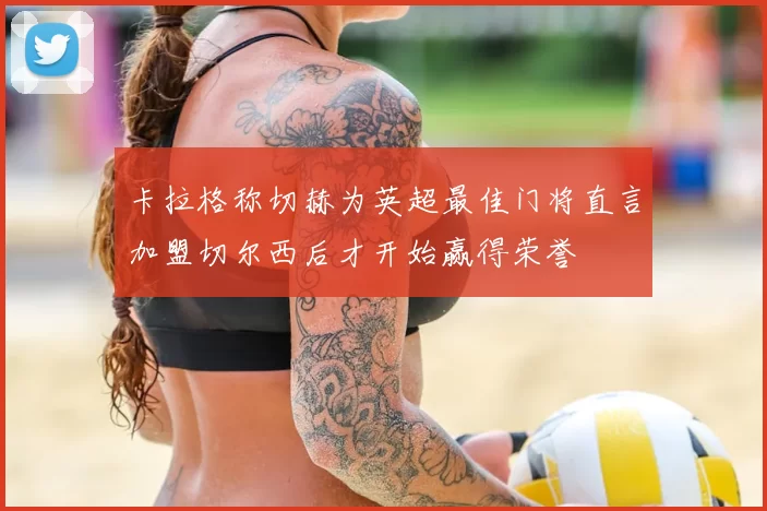 卡拉格称切赫为英超最佳门将直言加盟切尔西后才开始赢得荣誉